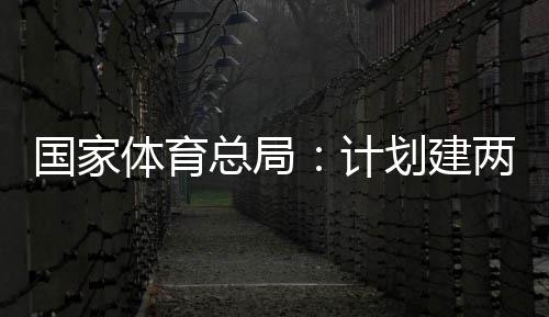 开放育公园，体育体育学校划建总局计国家个体馆向公众两千
