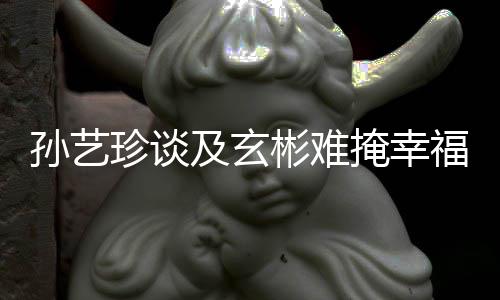 彬难掩幸运甜呼玄彬和孙艺是命珍谈及玄结婚福