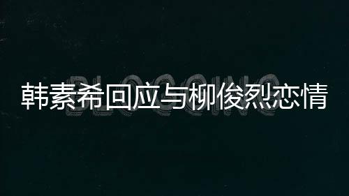 不喜对象的人闻应与希回韩素欢有柳俊烈恋情传