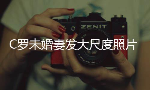 大尺度照片 未婚议体美腿引秀玉C罗妻发发争